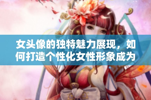 女头像的独特魅力展现，如何打造个性化女性形象成为热点话题