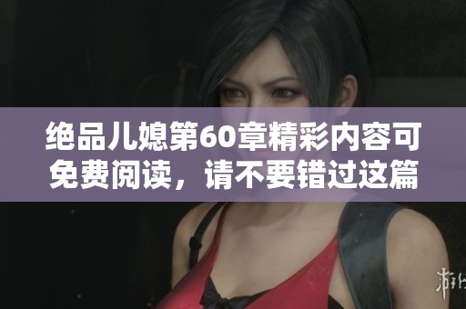 绝品儿媳第60章精彩内容可免费阅读，请不要错过这篇精彩章节的分享