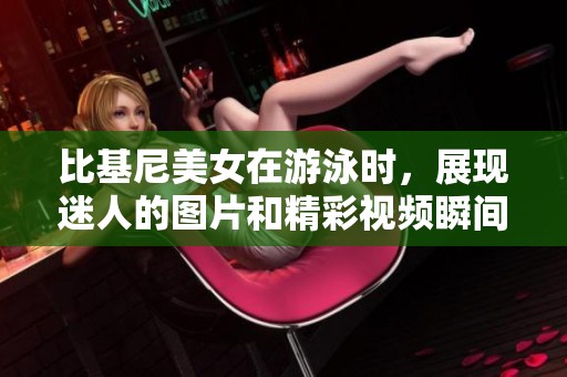 比基尼美女在游泳时，展现迷人的图片和精彩视频瞬间。