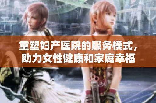 重塑妇产医院的服务模式，助力女性健康和家庭幸福