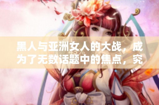 黑人与亚洲女人的大战，成为了无数话题中的焦点，究竟谁能胜出呢