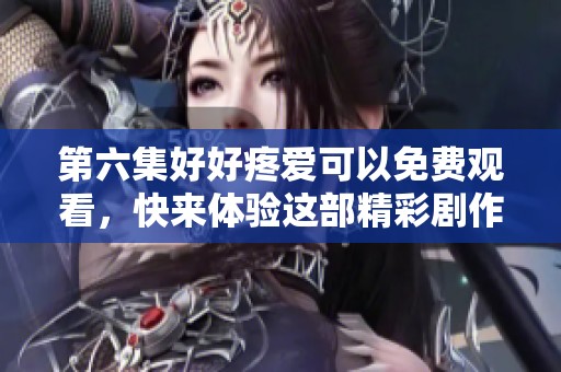第六集好好疼爱可以免费观看，快来体验这部精彩剧作吧