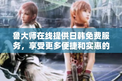 鲁大师在线提供日韩免费服务，享受更多便捷和实惠的用户体验