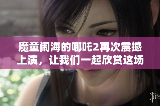 魔童闹海的哪吒2再次震撼上演，让我们一起欣赏这场奇幻冒险之旅