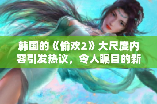 韩国的《偷欢2》大尺度内容引发热议，令人瞩目的新作备受关注