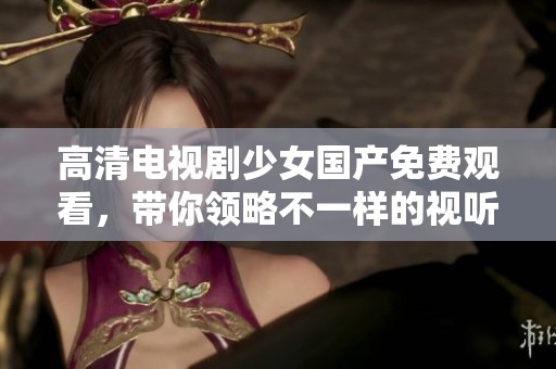 高清电视剧少女国产免费观看，带你领略不一样的视听盛宴！