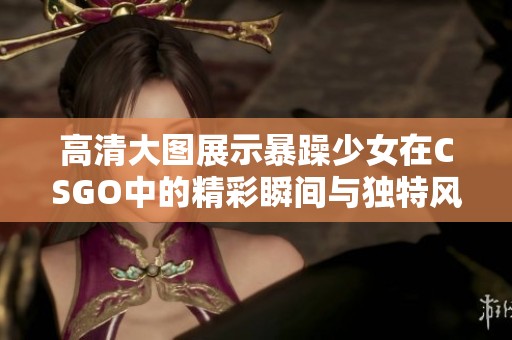 高清大图展示暴躁少女在CSGO中的精彩瞬间与独特风格