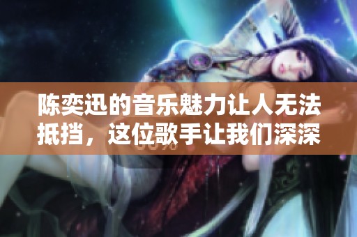 陈奕迅的音乐魅力让人无法抵挡，这位歌手让我们深深感动
