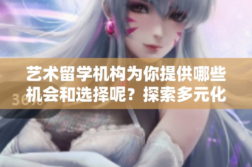 艺术留学机构为你提供哪些机会和选择呢？探索多元化的艺术留学之路