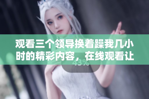 观看三个领导换着躁我几小时的精彩内容，在线观看让你感受不一样的体验！