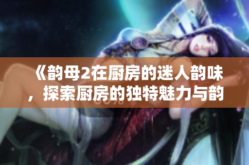 《韵母2在厨房的迷人韵味，探索厨房的独特魅力与韵律》