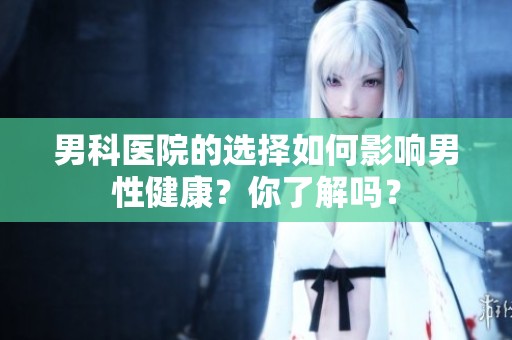 男科医院的选择如何影响男性健康？你了解吗？