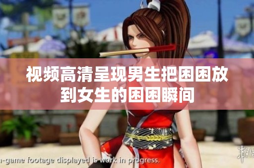 视频高清呈现男生把困困放到女生的困困瞬间
