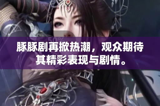 豚豚剧再掀热潮，观众期待其精彩表现与剧情。