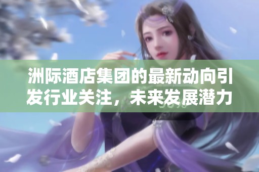 洲际酒店集团的最新动向引发行业关注，未来发展潜力备受期待