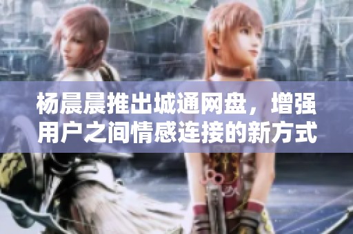 杨晨晨推出城通网盘，增强用户之间情感连接的新方式