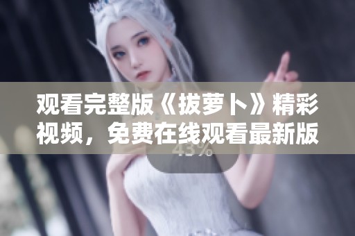 观看完整版《拔萝卜》精彩视频，免费在线观看最新版本内容