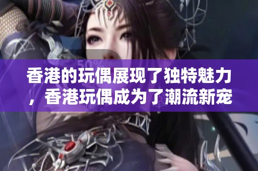香港的玩偶展现了独特魅力，香港玩偶成为了潮流新宠石