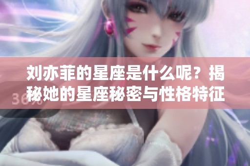 刘亦菲的星座是什么呢？揭秘她的星座秘密与性格特征！