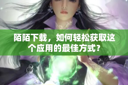 陌陌下载，如何轻松获取这个应用的最佳方式？