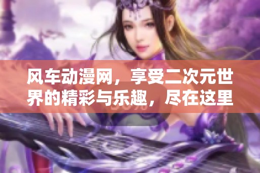 风车动漫网，享受二次元世界的精彩与乐趣，尽在这里！