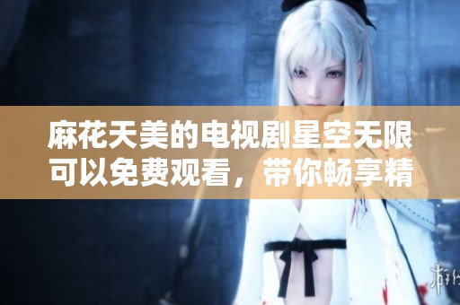 麻花天美的电视剧星空无限可以免费观看，带你畅享精彩内容