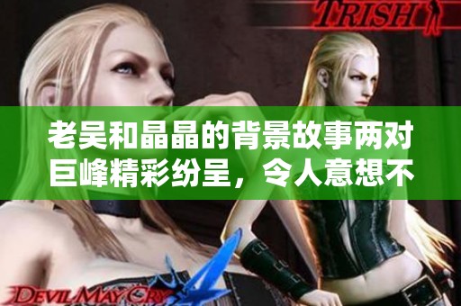老吴和晶晶的背景故事两对巨峰精彩纷呈，令人意想不到的情感纠葛与人生历程。