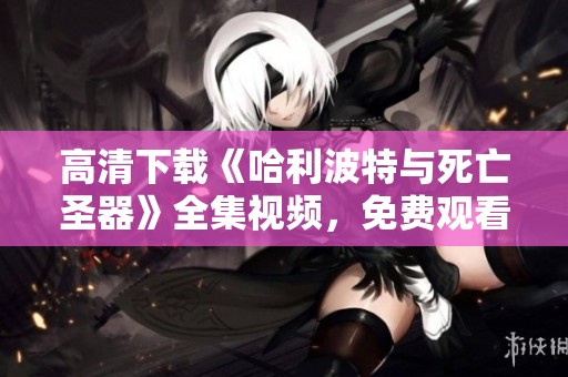 高清下载《哈利波特与死亡圣器》全集视频，免费观看精彩动作片在线在线观看！