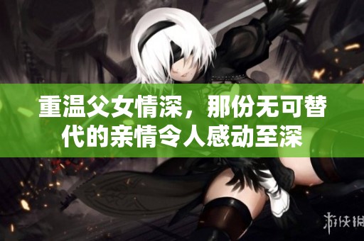 重温父女情深，那份无可替代的亲情令人感动至深