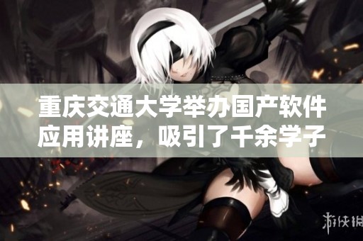 重庆交通大学举办国产软件应用讲座，吸引了千余学子共同学习北太天元