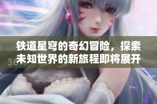 铁道星穹的奇幻冒险，探索未知世界的新旅程即将展开