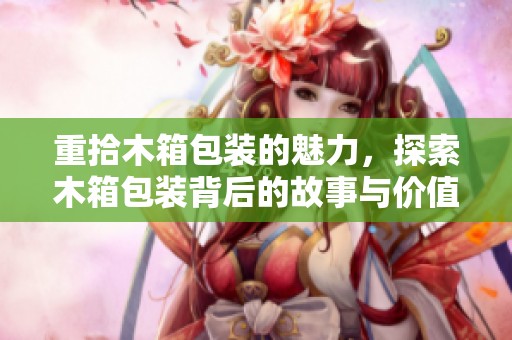 重拾木箱包装的魅力，探索木箱包装背后的故事与价值