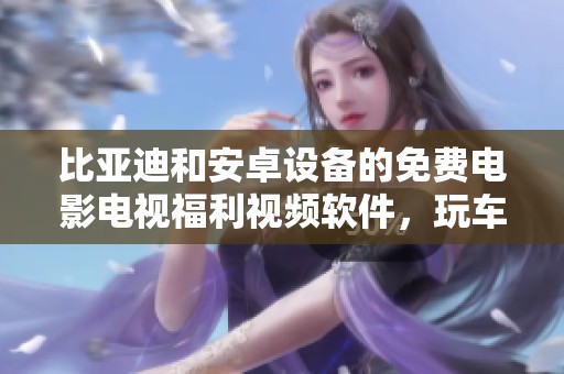 比亚迪和安卓设备的免费电影电视福利视频软件，玩车不求人让你轻松享受娱乐体验