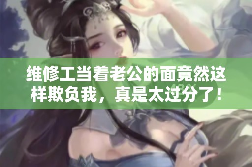 维修工当着老公的面竟然这样欺负我，真是太过分了！