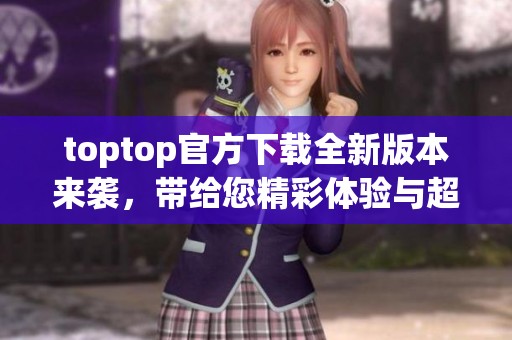 toptop官方下载全新版本来袭，带给您精彩体验与超便捷的使用感受