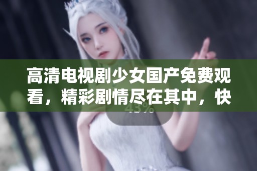 高清电视剧少女国产免费观看，精彩剧情尽在其中，快来欣赏吧
