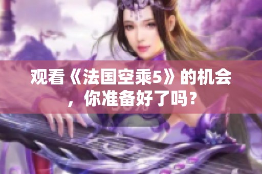 观看《法国空乘5》的机会，你准备好了吗？
