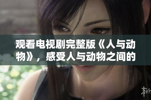 观看电视剧完整版《人与动物》，感受人与动物之间的奇妙关系