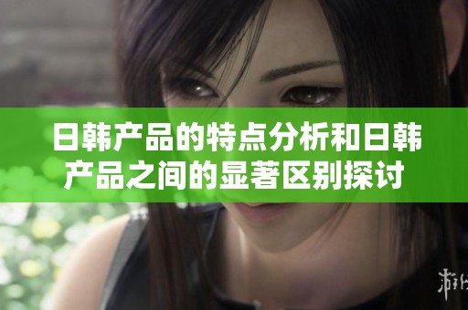 日韩产品的特点分析和日韩产品之间的显著区别探讨