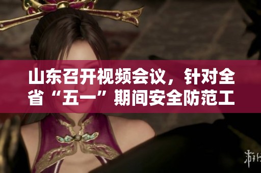 山东召开视频会议，针对全省“五一”期间安全防范工作部署应对风险与事故