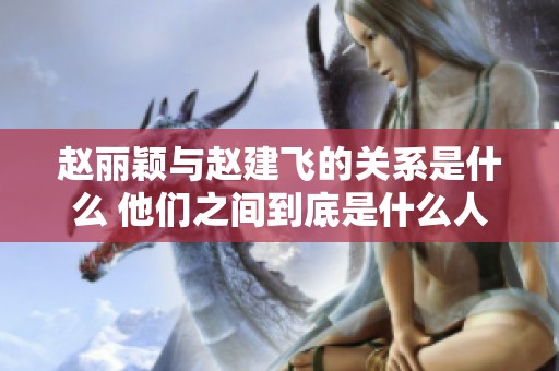 赵丽颖与赵建飞的关系是什么 他们之间到底是什么人呢