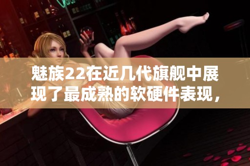 魅族22在近几代旗舰中展现了最成熟的软硬件表现，值得关注的热点播报中提到这一点