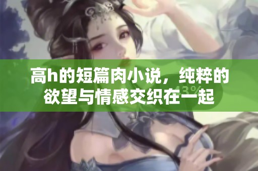 高h的短篇肉小说，纯粹的欲望与情感交织在一起