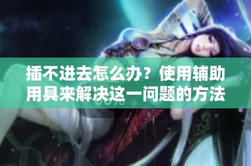 插不进去怎么办？使用辅助用具来解决这一问题的方法介绍