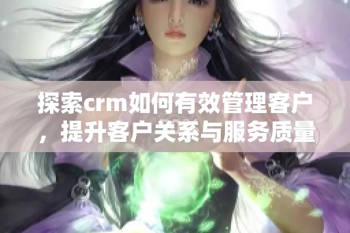 探索crm如何有效管理客户，提升客户关系与服务质量的最佳实践
