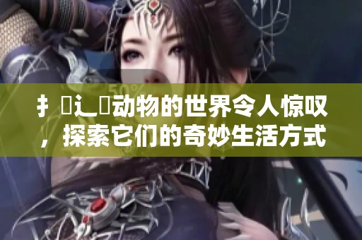 扌喿辶畐动物的世界令人惊叹，探索它们的奇妙生活方式与习性