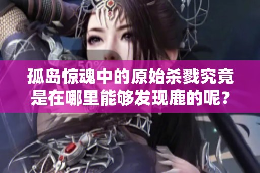 孤岛惊魂中的原始杀戮究竟是在哪里能够发现鹿的呢？这篇文章为您揭晓答案。