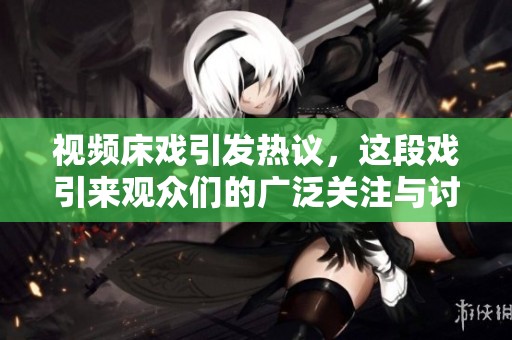 视频床戏引发热议，这段戏引来观众们的广泛关注与讨论