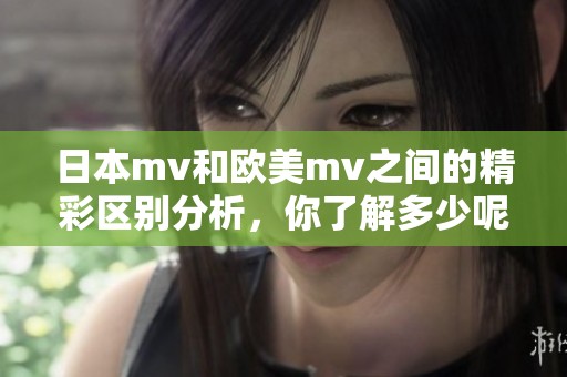 日本mv和欧美mv之间的精彩区别分析，你了解多少呢？