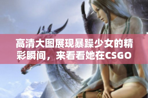 高清大图展现暴躁少女的精彩瞬间，来看看她在CSGO中的表现吧